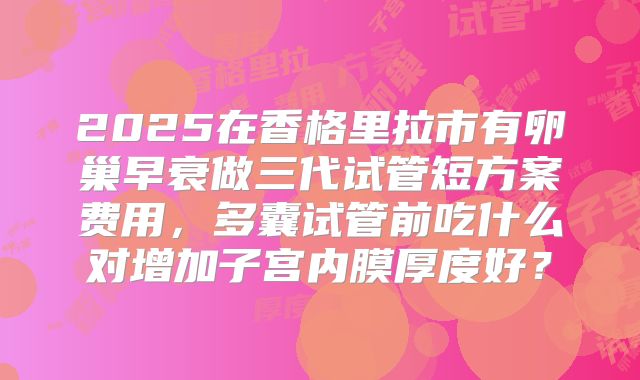2025在香格里拉市有卵巢早衰做三代试管短方案费用，多囊试管前吃什么对增加子宫内膜厚度好？
