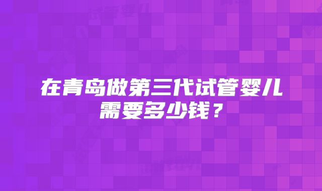 在青岛做第三代试管婴儿需要多少钱？