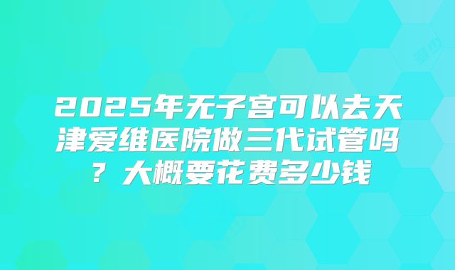 2025年无子宫可以去天津爱维医院做三代试管吗？大概要花费多少钱