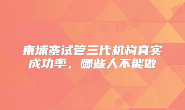 柬埔寨试管三代机构真实成功率，哪些人不能做