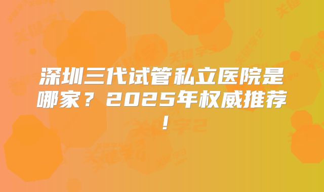 深圳三代试管私立医院是哪家?2025年权威推荐!