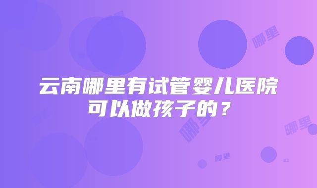 云南哪里有试管婴儿医院可以做孩子的？