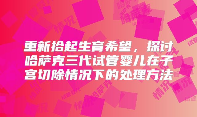 重新拾起生育希望，探讨哈萨克三代试管婴儿在子宫切除情况下的处理方法