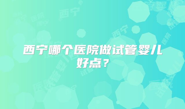 西宁哪个医院做试管婴儿好点？