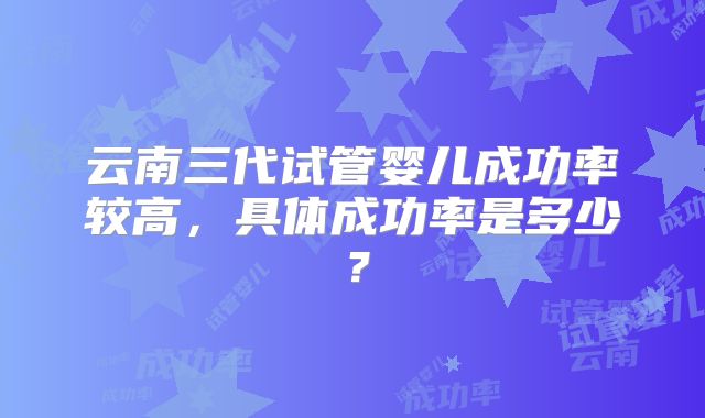 云南三代试管婴儿成功率较高,具体成功率是多少?
