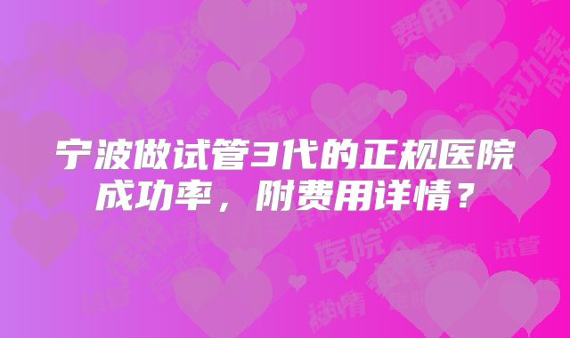 宁波做试管3代的正规医院成功率，附费用详情？