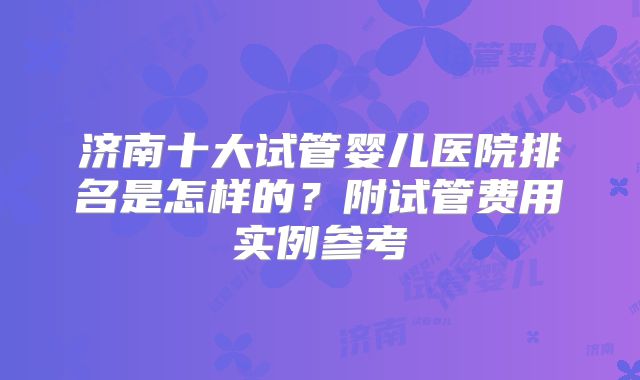 济南十大试管婴儿医院排名是怎样的？附试管费用实例参考