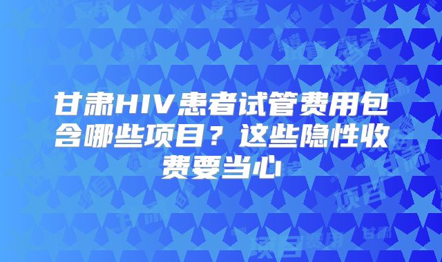 甘肃HIV患者试管费用包含哪些项目?这些隐性收费要当心