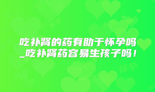 吃补肾的药有助于怀孕吗_吃补肾药容易生孩子吗！
