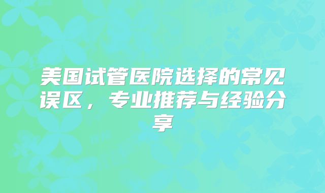 美国试管医院选择的常见误区，专业推荐与经验分享