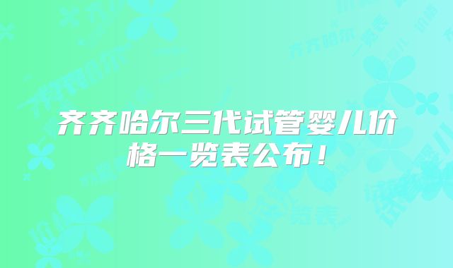 齐齐哈尔三代试管婴儿价格一览表公布！