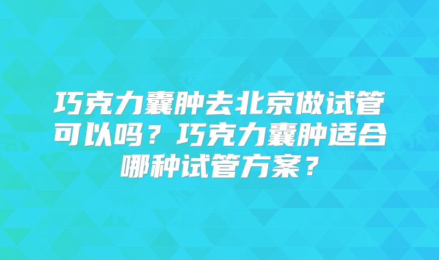 巧克力囊肿去北京做试管可以吗？巧克力囊肿适合哪种试管方案？
