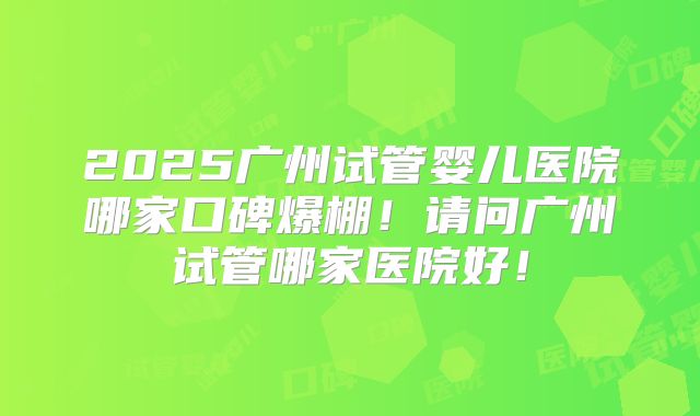 2025广州试管婴儿医院哪家口碑爆棚！请问广州试管哪家医院好！