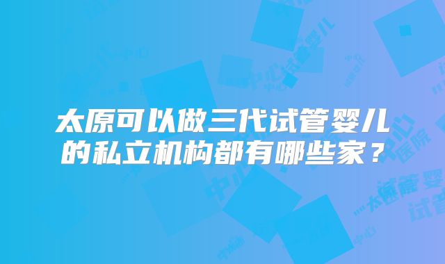 太原可以做三代试管婴儿的私立机构都有哪些家？