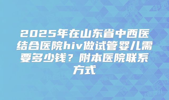 2025年在山东省中西医结合医院hiv做试管婴儿需要多少钱?附本医院联系方式