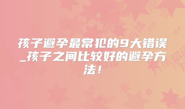 孩子避孕最常犯的9大错误_孩子之间比较好的避孕方法！