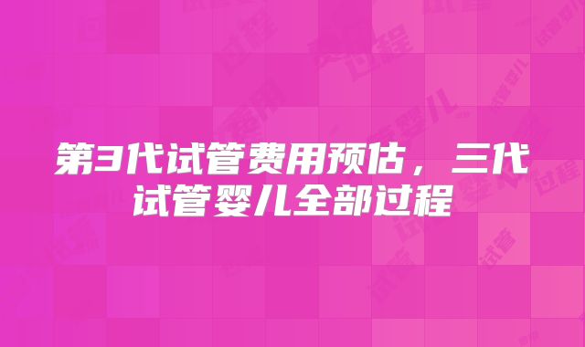 第3代试管费用预估，三代试管婴儿全部过程