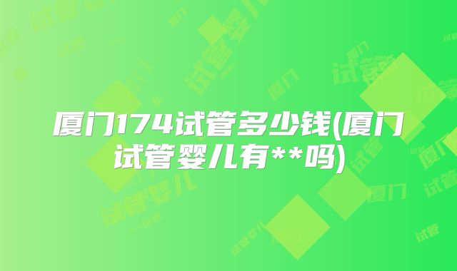 厦门174试管多少钱(厦门试管婴儿有**吗)