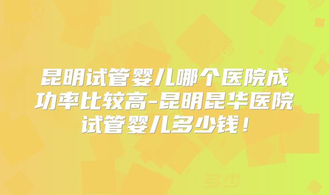 昆明试管婴儿哪个医院成功率比较高-昆明昆华医院试管婴儿多少钱!