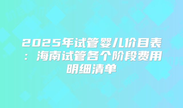 2025年试管婴儿价目表：海南试管各个阶段费用明细清单