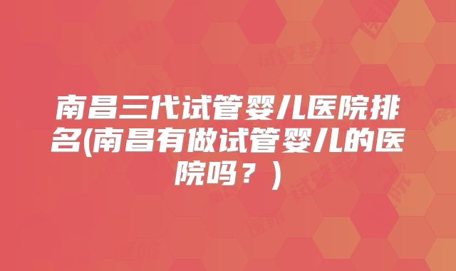 南昌三代试管婴儿医院排名(南昌有做试管婴儿的医院吗？)