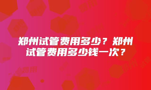 郑州试管费用多少？郑州试管费用多少钱一次？