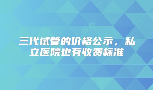 三代试管的价格公示，私立医院也有收费标准