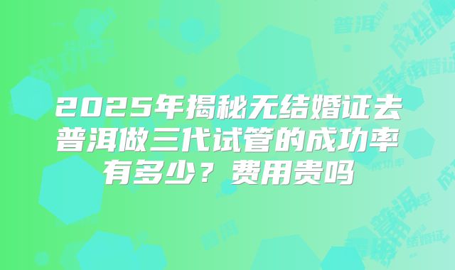 2025年揭秘无结婚证去普洱做三代试管的成功率有多少？费用贵吗
