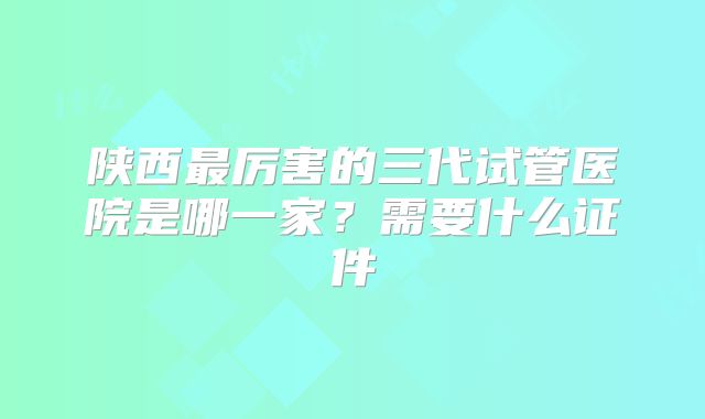 陕西最厉害的三代试管医院是哪一家？需要什么证件