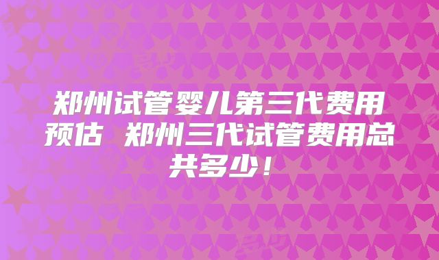 郑州试管婴儿第三代费用预估 郑州三代试管费用总共多少！