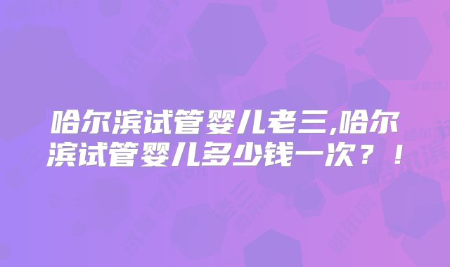 哈尔滨试管婴儿老三,哈尔滨试管婴儿多少钱一次？！