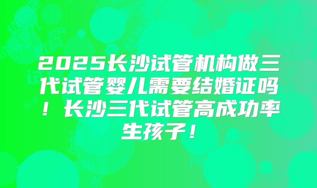 2025长沙试管机构做三代试管婴儿需要结婚证吗！长沙三代试管高成功率生孩子！
