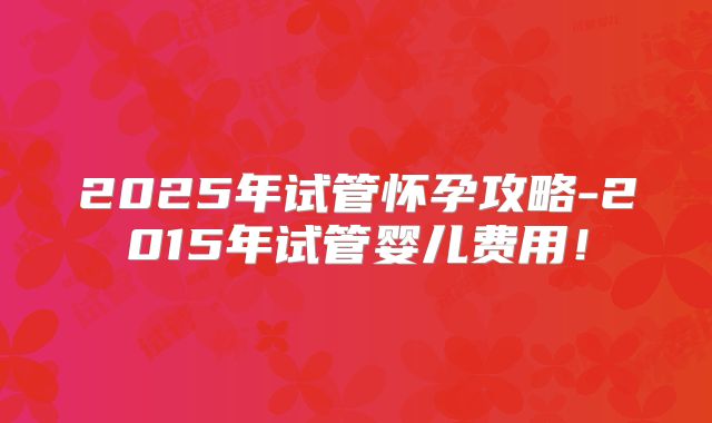 2025年试管怀孕攻略-2015年试管婴儿费用!