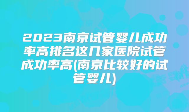 2023南京试管婴儿成功率高排名这几家医院试管成功率高(南京比较好的试管婴儿)