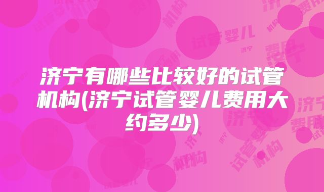 济宁有哪些比较好的试管机构(济宁试管婴儿费用大约多少)
