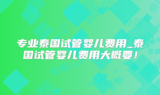 专业泰国试管婴儿费用_泰国试管婴儿费用大概要!