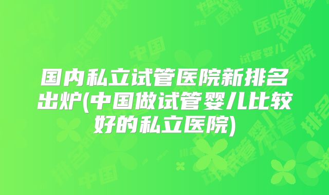 国内私立试管医院新排名出炉(中国做试管婴儿比较好的私立医院)