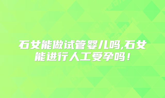 石女能做试管婴儿吗,石女能进行人工受孕吗！