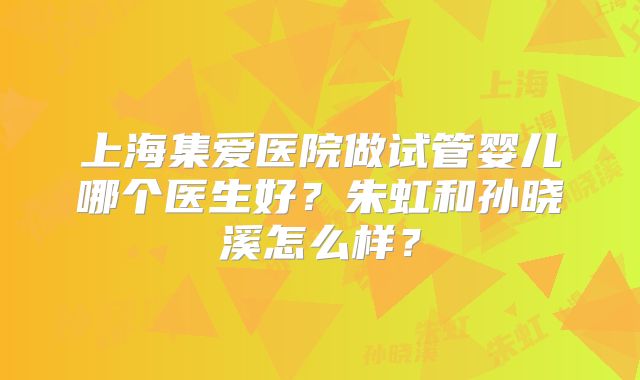 上海集爱医院做试管婴儿哪个医生好？朱虹和孙晓溪怎么样？