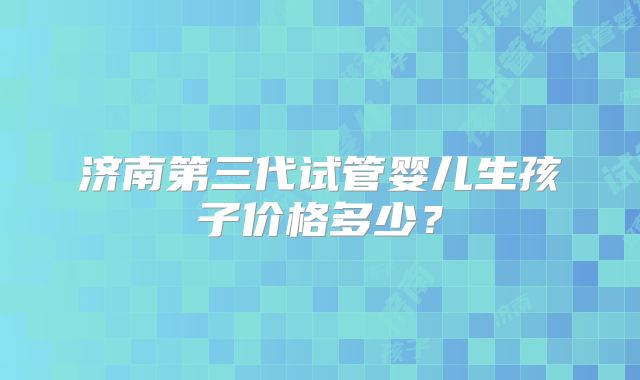 济南第三代试管婴儿生孩子价格多少？