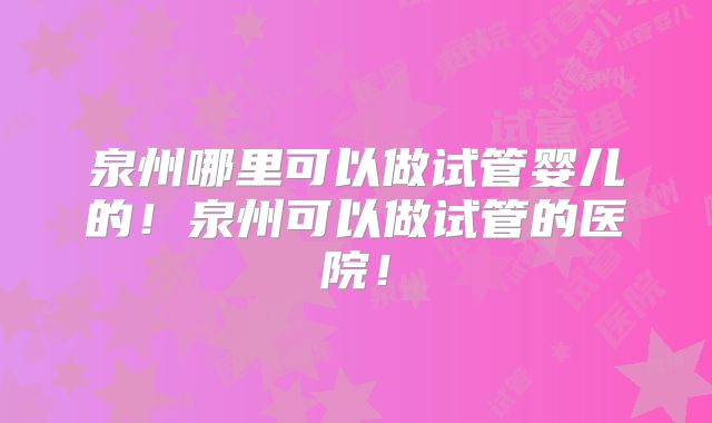 泉州哪里可以做试管婴儿的！泉州可以做试管的医院！