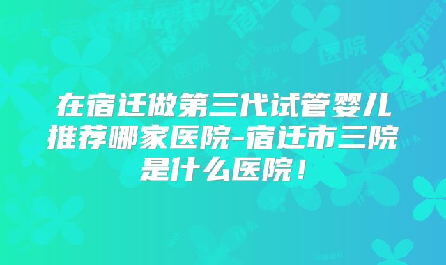 在宿迁做第三代试管婴儿推荐哪家医院-宿迁市三院是什么医院！
