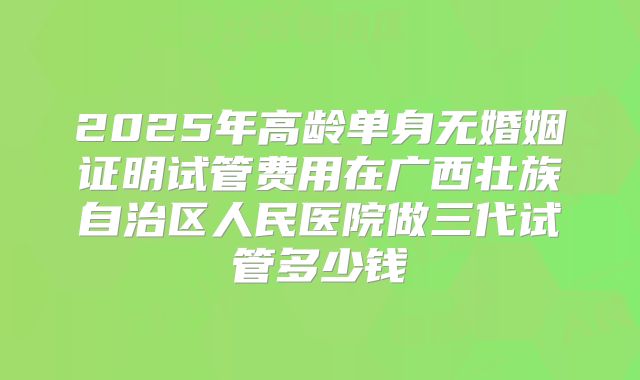 2025年高龄单身无婚姻证明试管费用在广西壮族自治区人民医院做三代试管多少钱