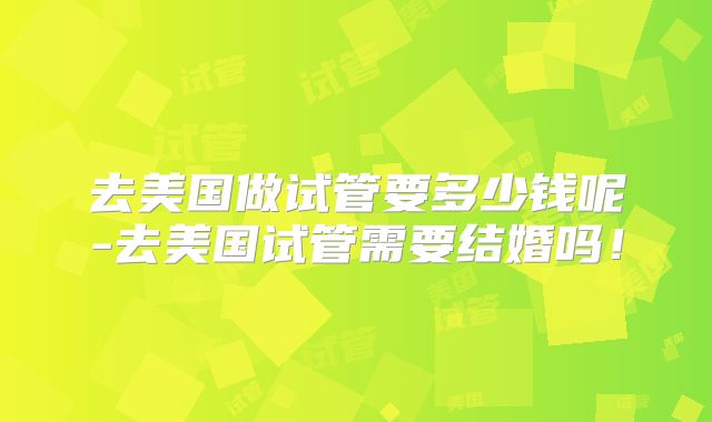 去美国做试管要多少钱呢-去美国试管需要结婚吗！