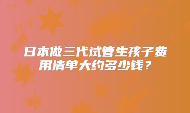 日本做三代试管生孩子费用清单大约多少钱？