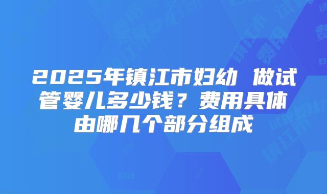 2025年镇江市妇幼 做试管婴儿多少钱?费用具体由哪几个部分组成