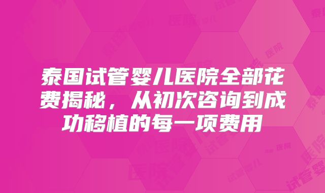泰国试管婴儿医院全部花费揭秘，从初次咨询到成功移植的每一项费用