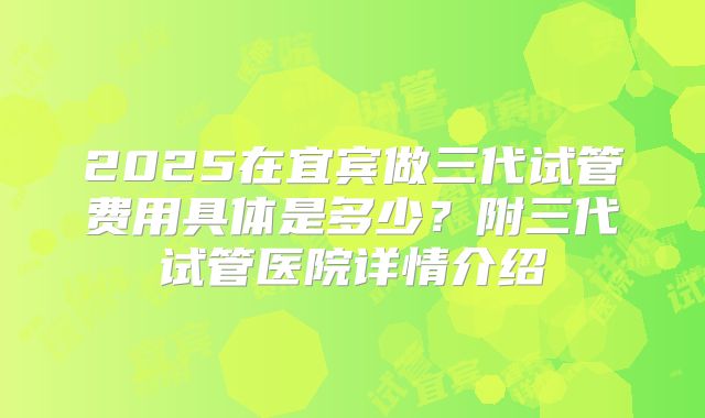 2025在宜宾做三代试管费用具体是多少？附三代试管医院详情介绍