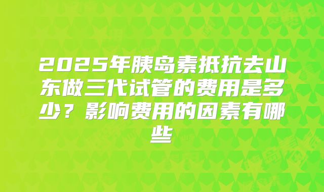 2025年胰岛素抵抗去山东做三代试管的费用是多少？影响费用的因素有哪些