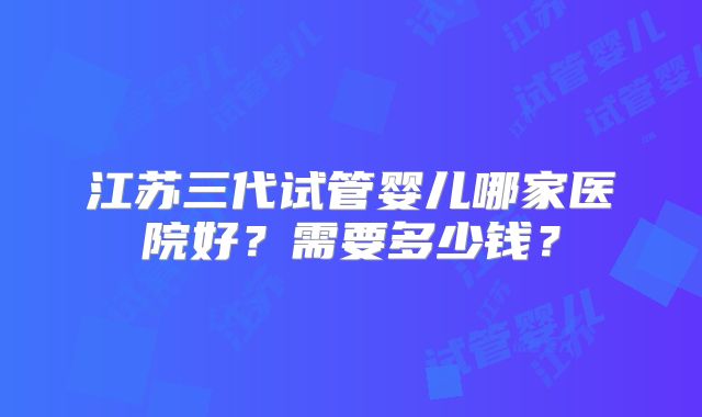 江苏三代试管婴儿哪家医院好？需要多少钱？